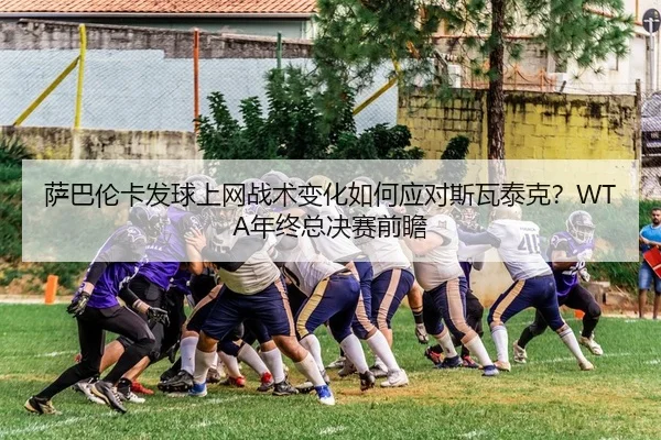 萨巴伦卡发球上网战术变化如何应对斯瓦泰克？WTA年终总决赛前瞻