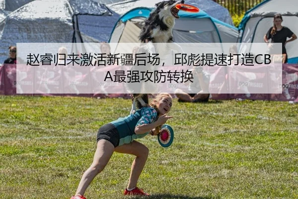 赵睿归来激活新疆后场，邱彪提速打造CBA最强攻防转换